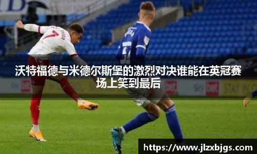 沃特福德与米德尔斯堡的激烈对决谁能在英冠赛场上笑到最后