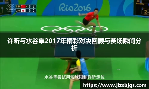 许昕与水谷隼2017年精彩对决回顾与赛场瞬间分析